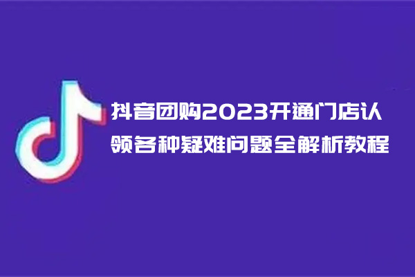 抖音团购2023开通门店认领各种疑难问题全解析教程