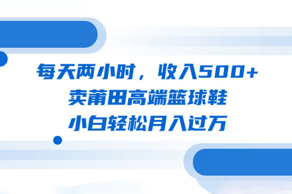 卖莆田高端篮球鞋实战项目：每天两小时，小白轻松月入过万（教程+素材）