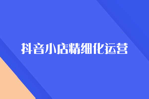 抖音小店精细化运营百科全书，保姆级运营实战讲解