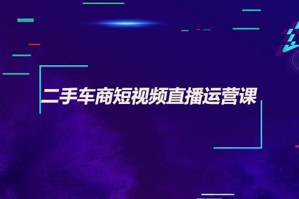 二手车商短视频直播运营课：二手车从业者快速掌握短视频直播运营核心技能