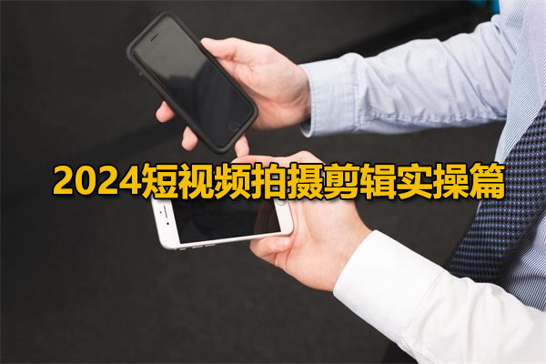 2024短视频拍摄剪辑实操篇：短视频拍摄从新手到高手的必修课